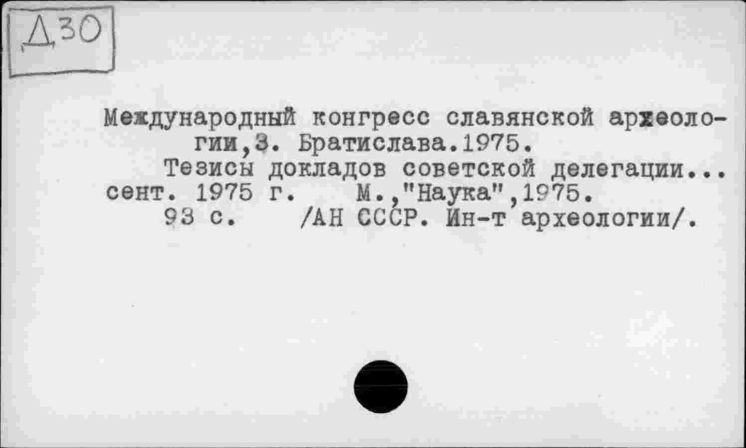 ﻿,Д30
Международный конгресс славянской археологии, 3. Братислава.1975.
Тезисы докладов советской делегации...
сент. 1975 г. М./’Наука”,1975.
93 с. /АН СССР. Ин-т археологии/.